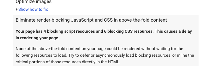 Optimize Images, Eliminate render-blocking Javascript and CSS in above-the-fold content. Your page has 4 blocking script resources and 6 blocking CSS resources. This causes a delay in rendering your page. None of the above-the-fold content on your page could be rendered without waiting for the following resources to load. Try to defer or asynchronously load blocking resources, or inline the critical portions of these resources directly in the HTML.